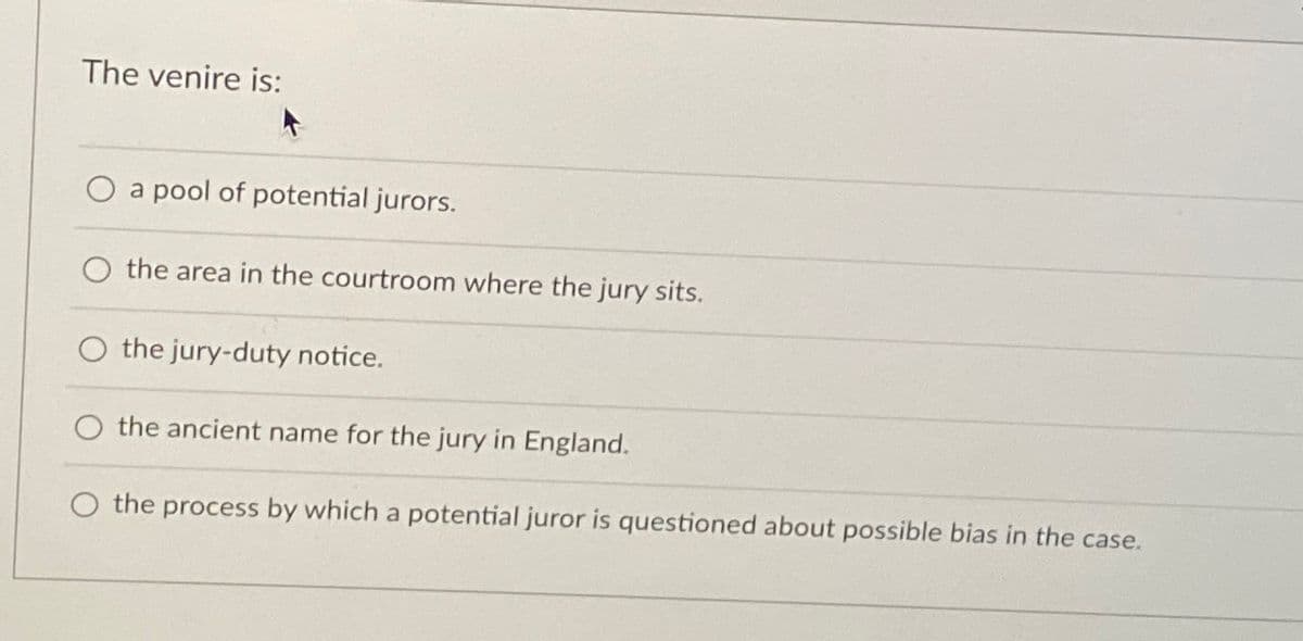The venire is:
a pool of potential jurors.
the area in the courtroom where the jury sits.
the jury-duty notice.
the ancient name for the jury in England.
the process by which a potential juror is questioned about possible bias in the case.