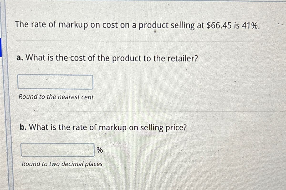 The rate of markup on cost on a product selling at $66.45 is 41%.
a. What is the cost of the product to the retailer?
Round to the nearest cent
b. What is the rate of markup on selling price?
%
Round to two decimal places