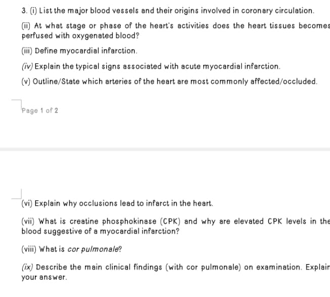 3. (1) List the major blood vessels and their origins involved in coronary circulation.
(ii) At what stage or phase of the heart's activities does the heart tissues becomes
perfused with oxygenated blood?
(iii) Define myocardial infarction.
(iv) Explain the typical signs associated with acute myocardial infarction.
(v) Outline/State which arteries of the heart are most commonly affected/occluded.
Page 1 of 2
(vi) Explain why occlusions lead to infarct in the heart.
(vii) What is creatine phosphokinase (CPK) and why are elevated CPK levels in the
blood suggestive of a myocardial infarction?
(viii) What is cor pulmonale?
(ix) Describe the main clinical findings (with cor pulmonale) on examination. Explain
your answer.
