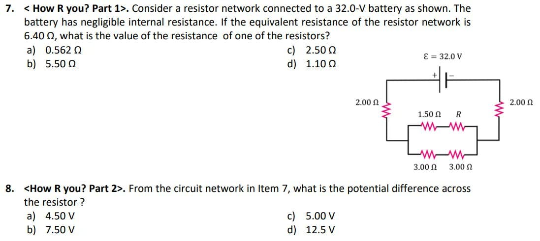 7. < How R you? Part 1>. Consider a resistor network connected to a 32.0-V battery as shown. The
battery has negligible internal resistance. If the equivalent resistance of the resistor network is
6.40 Q, what is the value of the resistance of one of the resistors?
c) 2.50 2
d) 1.10 Q
a) 0.562 Q
E = 32.0 V
b) 5.50 Q
2.00 N
2.00 N
1.50 N
3.00 N
3.00 N
8. <How R you? Part 2>. From the circuit network in Item 7, what is the potential difference across
the resistor ?
c) 5.00 V
d) 12.5 V
a) 4.50 V
b) 7.50 V
