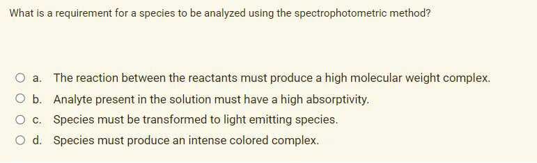 What is a requirement for a species to be analyzed using the spectrophotometric method?
O a. The reaction between the reactants must produce a high molecular weight complex.
O b. Analyte present in the solution must have a high absorptivity.
O c. Species must be transformed to light emitting species.
O d. Species must produce an intense colored complex.
