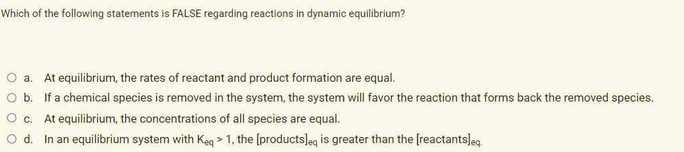 Which of the following statements is FALSE regarding reactions in dynamic equilibrium?
O a. At equilibrium, the rates of reactant and product formation are equal.
O b. If a chemical species is removed in the system, the system will favor the reaction that forms back the removed species.
O C.
At equilibrium, the concentrations of all species are equal.
O d. In an equilibrium system with Keg > 1, the [products]eg is greater than the [reactantsleg.
