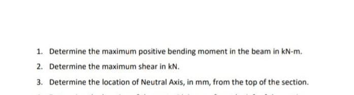 1. Determine the maximum positive bending moment in the beam in kN-m.
2. Determine the maximum shear in kN.
3. Determine the location of Neutral Axis, in mm, from the top of the section.
