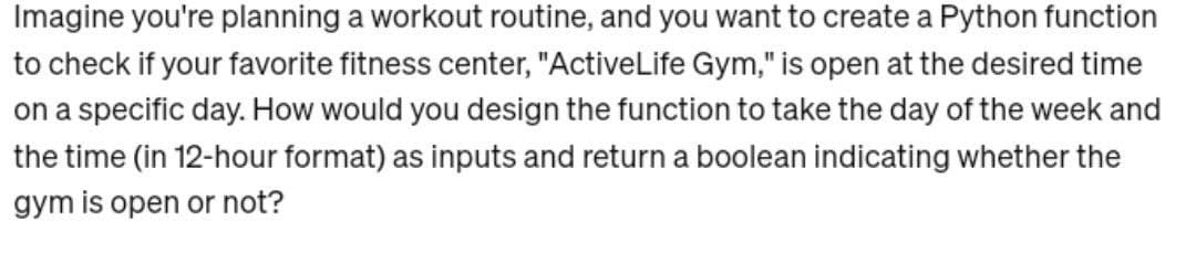 Imagine you're planning a workout routine, and you want to create a Python function
to check if your favorite fitness center, "ActiveLife Gym," is open at the desired time
on a specific day. How would you design the function to take the day of the week and
the time (in 12-hour format) as inputs and return a boolean indicating whether the
gym is open or not?