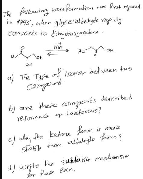 The following transformation
in 1895, when glyceraldehyde
convents to dihydroxy acekne.
H30
OH
was
first repared
rapidly
номон
Ho
애
OH
a) The Type of isomer between two
Compoint.
b) are these componds described.
resonance or tautomers?
c) why the ketone form is more
Stable them aldehyde form?
d) write the suitable mechamsim
her these Ran.