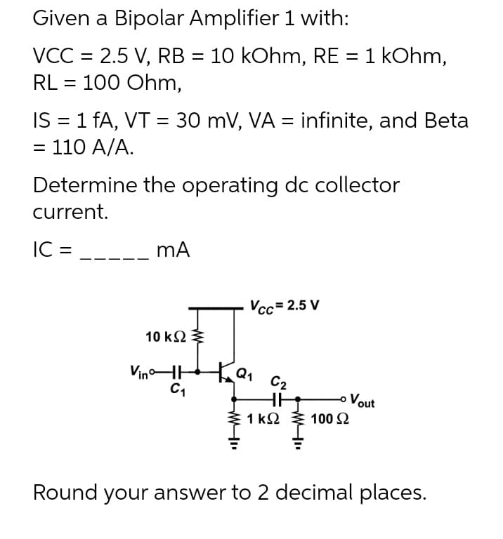 Given a Bipolar Amplifier 1 with:
VCC = 2.5 V, RB = 10 kOhm, RE = 1 kOhm,
RL = 100 Ohm,
IS = 1 fA, VT = 30 mV, VA = infinite, and Beta
= 110 A/A.
Determine the operating dc collector
current.
IC =
Vcc= 2.5 V
10 ΚΩ
VinHH
C1
C2
Vout
1 Ω
100 2
Round your answer to 2 decimal places.
