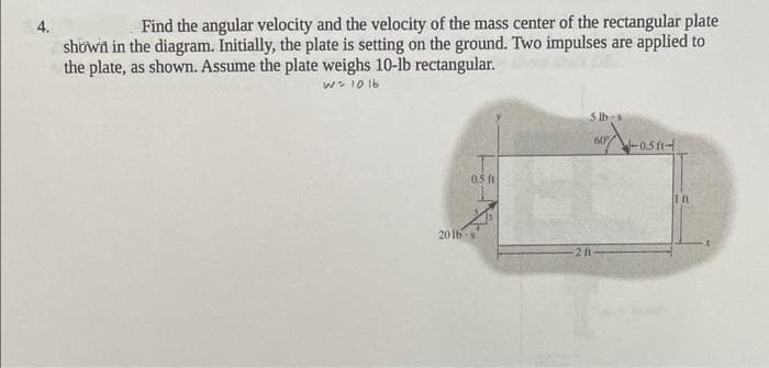 4.
Find the angular velocity and the velocity of the mass center of the rectangular plate
showin in the diagram. Initially, the plate is setting on the ground. Two impulses are applied to
the plate, as shown. Assume the plate weighs 10-lb rectangular.
w- 10 1b
5 lbs
60
-0.5 ftH
0.5 f
20 Ibs
2 ft
