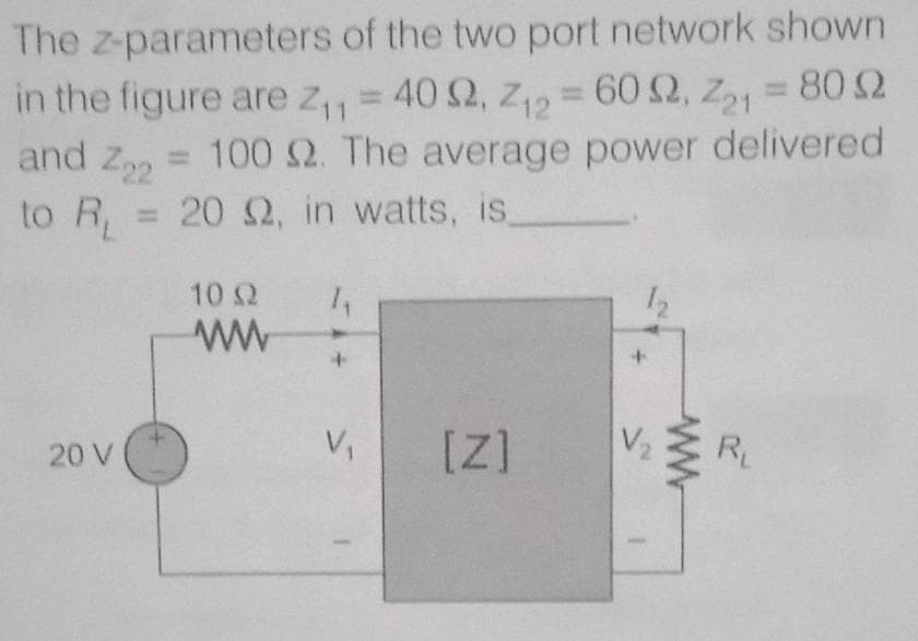 The z-parameters of the two port network shown
in the figure are z,, = 40 2, z, = 60 2, Z, = 80 2
= 602,
=802
11
and Z22
100 2. The average power delivered
to R, = 20 2, in watts, is
%3D
10 2
ww
V,
[Z]
V2
R
20 V
ww
+1.
