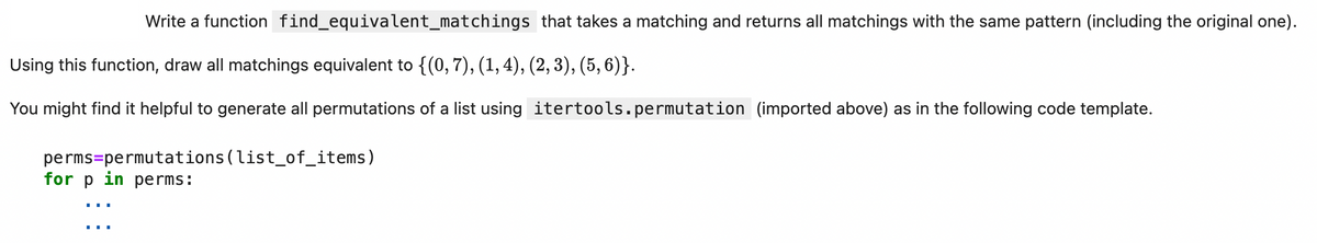 Write a function find_equivalent_matchings that takes a matching and returns all matchings with the same pattern (including the original one).
Using this function, draw all matchings equivalent to {(0, 7), (1, 4), (2, 3), (5, 6)}.
You might find it helpful to generate all permutations of a list using itertools.permutation (imported above) as in the following code template.
perms=permutations (list_of_items)
for p in perms: