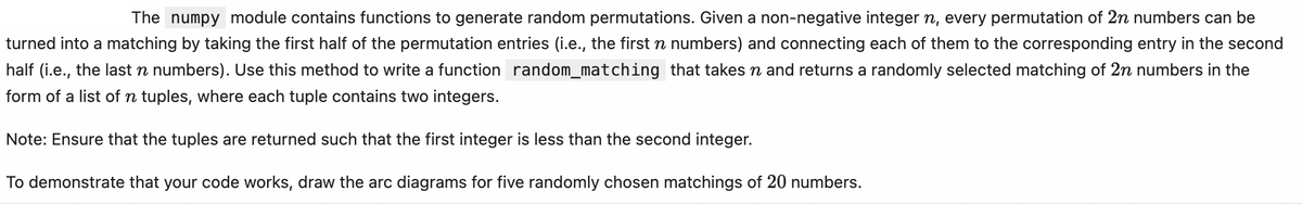 The numpy module contains functions to generate random permutations. Given a non-negative integer n, every permutation of 2n numbers can be
turned into a matching by taking the first half of the permutation entries (i.e., the first n numbers) and connecting each of them to the corresponding entry in the second
half (i.e., the last n numbers). Use this method to write a function random_matching that takes n and returns a randomly selected matching of 2n numbers in the
form of a list of n tuples, where each tuple contains two integers.
Note: Ensure that the tuples are returned such that the first integer is less than the second integer.
To demonstrate that your code works, draw the arc diagrams for five randomly chosen matchings of 20 numbers.