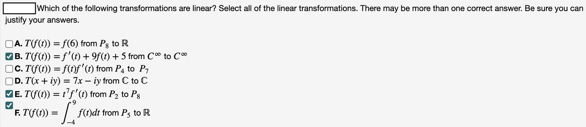 Which of the following transformations are linear? Select all of the linear transformations. There may be more than one correct answer. Be sure you can
justify your answers.
□A. T(f(t)) = f(6) from Pg to R
|B. T(f(t)) = ƒ' (t) + 9f (t) + 5 from Co to Co
c. T(fƒ(t)) = f(t)ƒ' (t) from P4 to P₁
D. T(x + y) = 7x - iy from C to C
✔ɛ. T(f(t)) = t¹ƒ' (t) from P₂ to Pg
9
✔
= L
-4
F. T(f(t))
f(t)dt from P5 to R