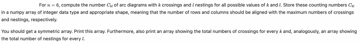 =
6, compute the number C₁₂ of arc diagrams with k crossings and I nestings for all possible values of k and 7. Store these counting numbers Ckl
in a numpy array of integer data type and appropriate shape, meaning that the number of rows and columns should be aligned with the maximum numbers of crossings
and nestings, respectively.
You should get a symmetric array. Print this array. Furthermore, also print an array showing the total numbers of crossings for every k and, analogously, an array showing
the total number of nestings for every 1.