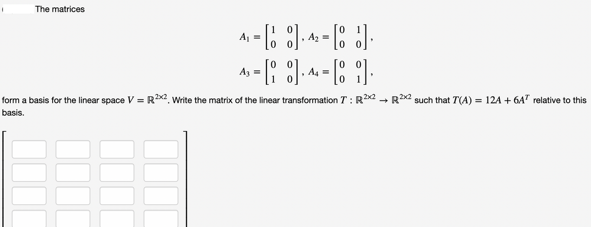 The matrices
A₁
=
0
[18], 42
0
0 0
= [₂8]
1 0
A3 =
9
9
A₂ =
A4 =
1
[J]
0
[8]
0 1
9
9
form a basis for the linear space V = R²×². Write the matrix of the linear transformation T : R²×2
basis.
→
R2X2 such that T(A) = 12A + 6AT relative to this
