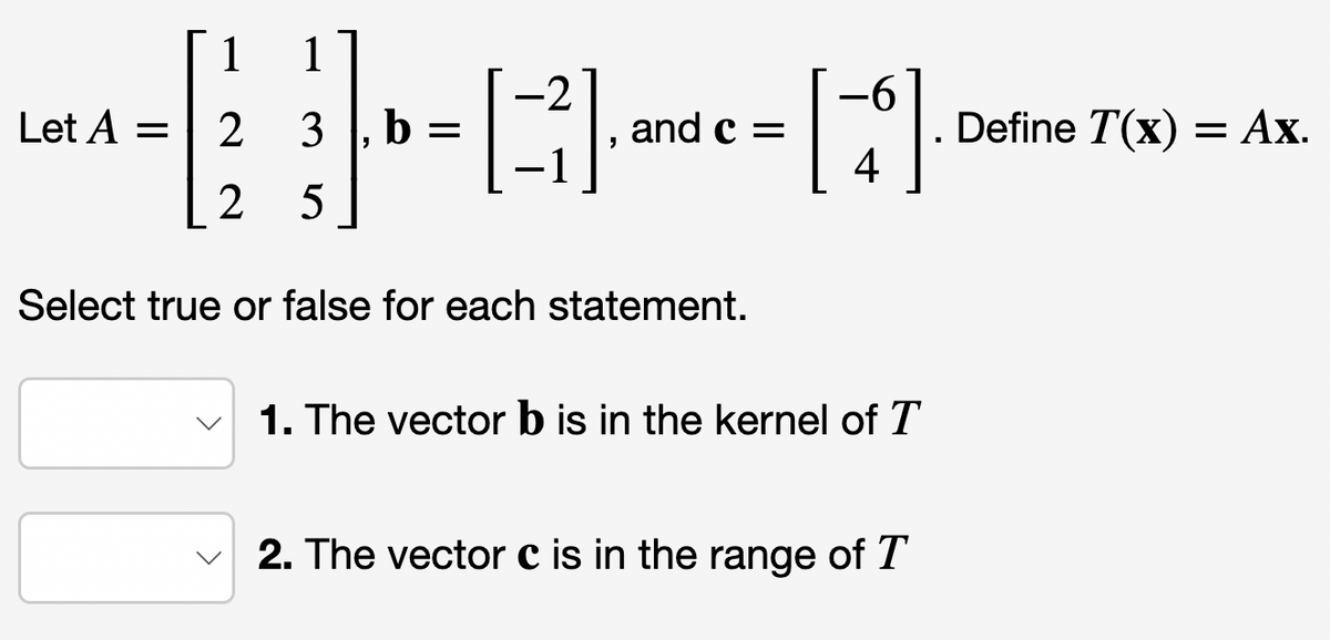 Let A =
1
2
2 5
1
3 b =
-2
[13].
and c =
Select true or false for each statement.
-6
[]
4
1. The vector b is in the kernel of T
2. The vector c is in the range of T
Define T(x) = Ax.
