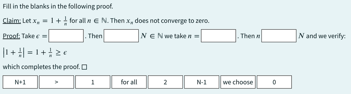 Fill in the blanks in the following proof.
Claim: Let xn =
Proof: Take € =
| 1 1/ ||
+ ² | = 1 + / / / ≥ €
which completes the proof.
1+
N+1
for all n E N. Then xn does not converge to zero.
n
NEN we take n =
Then
1
for all
2
N-1
. Then n
we choose
0
N and we verify: