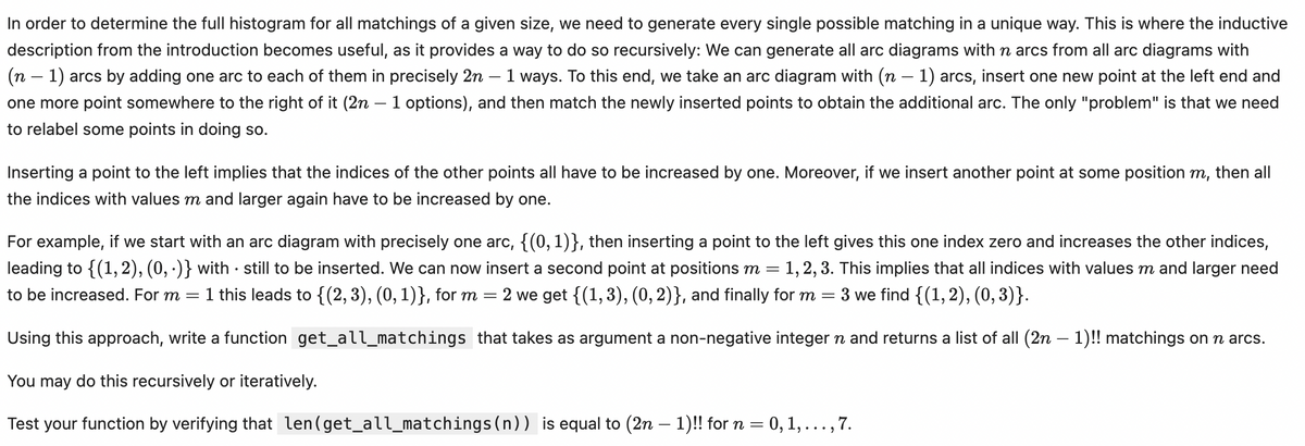 -
In order to determine the full histogram for all matchings of a given size, we need to generate every single possible matching in a unique way. This is where the inductive
description from the introduction becomes useful, as it provides a way to do so recursively: We can generate all arc diagrams with n arcs from all arc diagrams with
(n - 1) arcs by adding one arc to each of them in precisely 2n · 1 ways. To this end, we take an arc diagram with (n − 1) arcs, insert one new point at the left end and
one more point somewhere to the right of it (2n - 1 options), and then match the newly inserted points to obtain the additional arc. The only "problem" is that we need
to relabel some points in doing so.
Inserting a point to the left implies that the indices of the other points all have to be increased by one. Moreover, if we insert another point at some position m, then all
the indices with values m and larger again have to be increased by one.
.
For example, if we start with an arc diagram with precisely one arc, {(0, 1)}, then inserting a point to the left gives this one index zero and increases the other indices,
leading to {(1,2), (0,.)} with still to be inserted. We can now insert a second point at positions m = = 1, 2, 3. This implies that all indices with values m and larger need
to be increased. For m 1 this leads to {(2, 3), (0, 1)}, for m = 2 we get {(1, 3), (0,2)}, and finally for m
-
=
3 we find {(1, 2), (0, 3)}.
Using this approach, write a function get_all_matchings that takes as argument a non-negative integer n and returns a list of all (2n − 1)!! matchings on n arcs.
You may do this recursively or iteratively.
Test your function by verifying that len(get_all_matchings(n)) is equal to (2n − 1)!! for n = 0, 1, . . ., 7.