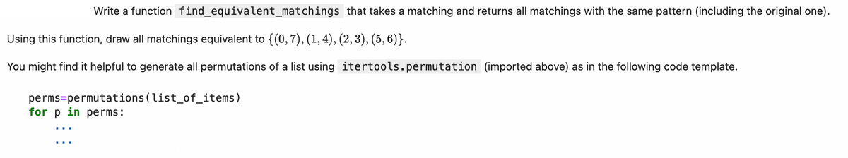 Write a function find_equivalent_matchings that takes a matching and returns all matchings with the same pattern (including the original one).
Using this function, draw all matchings equivalent to {(0, 7), (1, 4), (2, 3), (5, 6)}.
You might find it helpful to generate all permutations of a list using itertools.permutation (imported above) as in the following code template.
perms-permutations (list_of_items)
for p in perms: