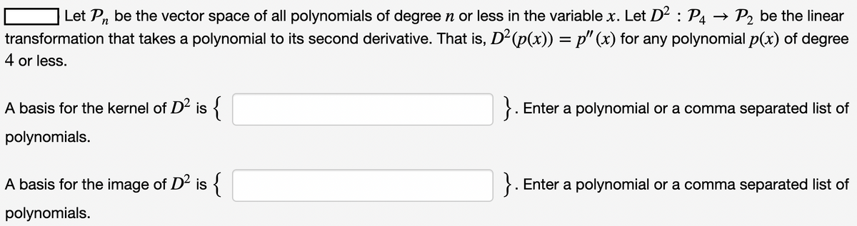 Let Pn be the vector space of all polynomials of degree n or less in the variable x. Let D² : P4 P2 be the linear
transformation that takes a polynomial to its second derivative. That is, D² (p(x)) = p" (x) for any polynomial p(x) of degree
4 or less.
A basis for the kernel of D² is {
polynomials.
A basis for the image of D² is
{
polynomials.
}. Enter a polynomial or a comma separated list of
}. Enter a polynomial or a comma separated list of