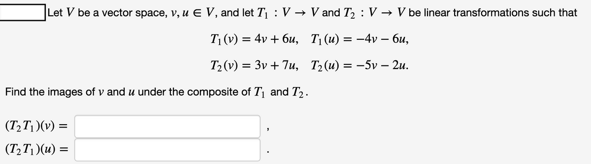 Let V be a vector space, v, u € V, and let T₁ : V → V and T₂ : V → V be linear transformations such that
T₁ (v) = 4v + 6u,
T₁(u) = -4v – 6u,
T₂ (v) = 3v + 7u,
T₂(u) = -5v – 2u.
Find the images of v and u under the composite of T₁ and T₂.
(T₂T₁)(v) =
(T₂T₁)(u) =
"