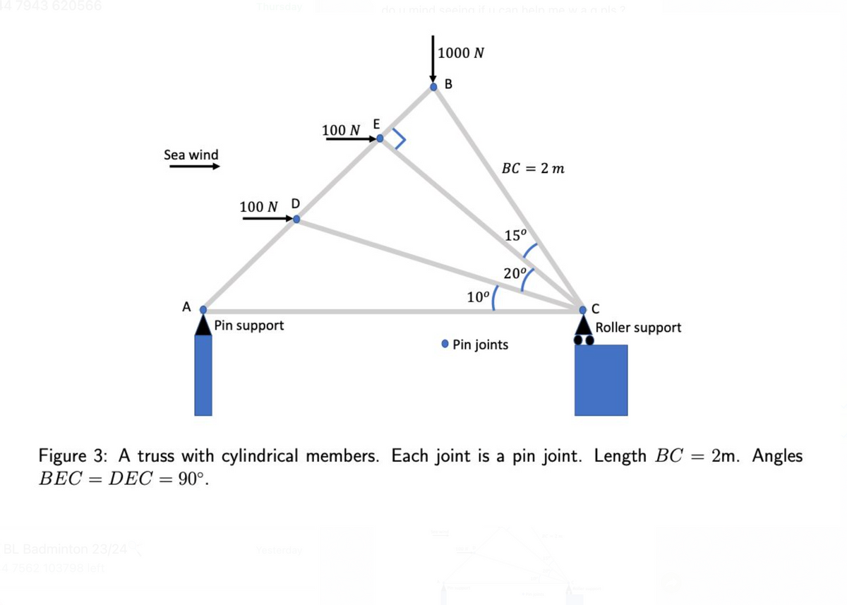 | 7943 620566
Thursday
Sea wind
100 N D
E
100 N
do u mind seeing if u can help me w´a a pls?
1000 N
B
BC
=
15°
20%
10°
A
Pin support
Pin joints
2 m
C
Roller support
=
Figure 3: A truss with cylindrical members. Each joint is a pin joint. Length BC:
BEC DEC = 90°.
BL Badminton 23/24
4 7562 103798 left
Yesterday
Sea wind
BC-2m
Pin support
Roller support
=
2m. Angles
