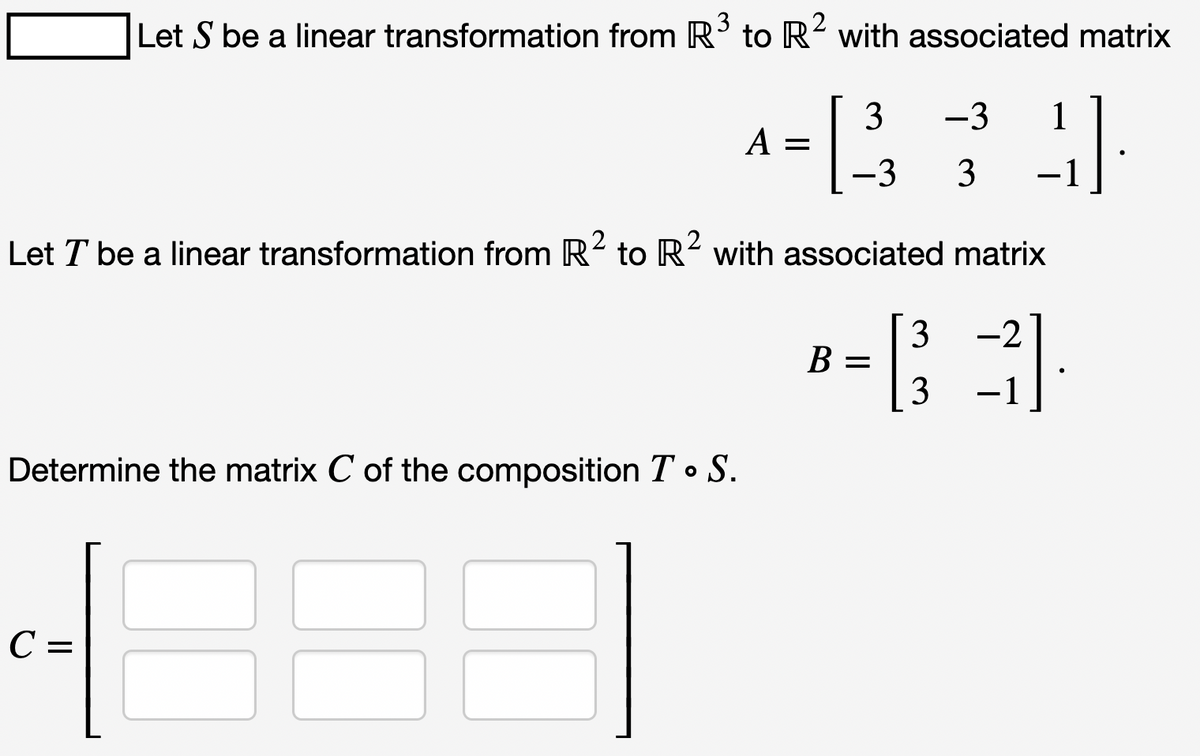 Let S be a linear transformation from R³ to R² with associated matrix
-133 1
-3 1
-3 3
Let T be a linear transformation from R² to R² with associated matrix
2
Determine the matrix C of the composition T. S.
C =
A =
B =
3
3
-2
-1