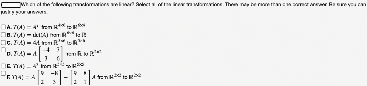 Which of the following transformations are linear? Select all of the linear transformations. There may be more than one correct answer. Be sure you can
justify your answers.
□A. T(A) = AT from R4x6
to R6x4
B. T(A) = det(A) from R6×6 to R
C. T(A)
4A from R5X6
to R5x6
D. T(A) = A
-4 7
=
3
6
E. T(A) = A³ from R5X5
= A[2₁
F. T(A) = A
from R to R²x2
to R 5x5
9 -8
3
1-[2
9 8
1
A from R2x2
to R2x2
