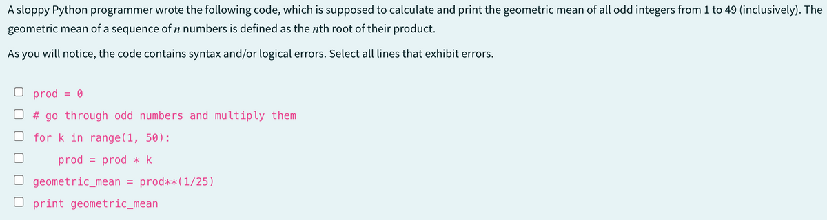 A sloppy Python programmer wrote the following code, which is supposed to calculate and print the geometric mean of all odd integers from 1 to 49 (inclusively). The
geometric mean of a sequence of n numbers is defined as the nth root of their product.
As you will notice, the code contains syntax and/or logical errors. Select all lines that exhibit errors.
prod = 0
# go through odd numbers and multiply them
for k in range(1, 50):
prod
prod * k
geometric_mean
=
=
prod** (1/25)
print geometric_mean