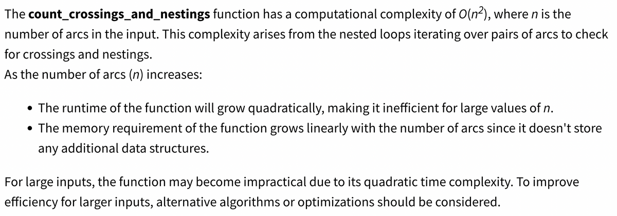 The count_crossings_and_nestings function has a computational complexity of O(n²), where n is the
number of arcs in the input. This complexity arises from the nested loops iterating over pairs of arcs to check
for crossings and nestings.
As the number of arcs (n) increases:
• The runtime of the function will grow quadratically, making it inefficient for large values of n.
• The memory requirement of the function grows linearly with the number of arcs since it doesn't store
any additional data structures.
For large inputs, the function may become impractical due to its quadratic time complexity. To improve
efficiency for larger inputs, alternative algorithms or optimizations should be considered.