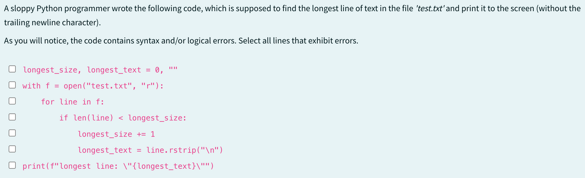 A sloppy Python programmer wrote the following code, which is supposed to find the longest line of text in the file 'test.txt' and print it to the screen (without the
trailing newline character).
As you will notice, the code contains syntax and/or logical errors. Select all lines that exhibit errors.
longest size, longest_text = 0,
with f = open("test.txt", "r"):
for line in f:
if len(line) < longest_size:
longest size += 1
longest text = line.rstrip("\n")
print (f" longest line: \"{longest_text}\"")