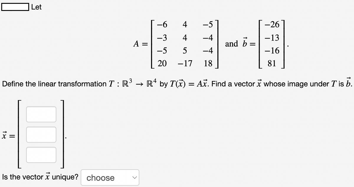 Let
Define the linear transformation T: R
x =
Is the vector unique? choose
X
A =
-6
-3
-5
20
4
-5
4
−4
5
-4
−17 18
and b =
-26
−13
-16
81
→ Rª by T(x) = Ax. Find a vector x whose image under T is b.