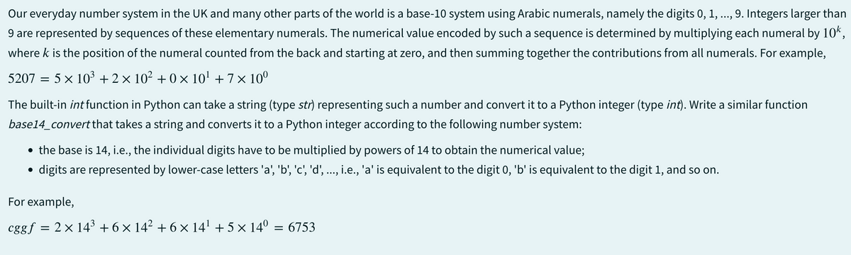 Our everyday number system in the UK and many other parts of the world is a base-10 system using Arabic numerals, namely the digits 0, 1, 9. Integers larger than
9 are represented by sequences of these elementary numerals. The numerical value encoded by such a sequence is determined by multiplying each numeral by 10k,
where k is the position of the numeral counted from the back and starting at zero, and then summing together the contributions from all numerals. For example,
5207 = 5 × 10³ +2×10² +0×10¹ + 7×10⁰
The built-in int function in Python can take a string (type str) representing such a number and convert it to a Python integer (type int). Write a similar function
base14_convert that takes a string and converts it to a Python integer according to the following number system:
• the base is 14, i.e., the individual digits have to be multiplied by powers of 14 to obtain the numerical value;
digits are represented by lower-case letters 'a', 'b', 'c', 'd', ..., i.e., 'a' is equivalent to the digit 0, 'b' is equivalent to the digit 1, and so on.
●
For example,
cggf = 2 × 14³ +6 × 14² + 6 × 14¹ + 5 × 14° = 6753