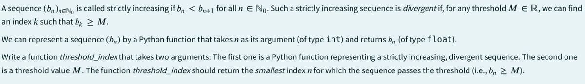 A sequence (bn)neNo is called strictly increasing if b₁ < bn+1 for all n € No. Such a strictly increasing sequence is divergent if, for any threshold MER, we can find
an index k such that bk > M.
We can represent a sequence (bn) by a Python function that takes n as its argument (of type int) and returns bn (of type float).
Write a function threshold_index that takes two arguments: The first one is a Python function representing a strictly increasing, divergent sequence. The second one
is a threshold value M. The function threshold_index should return the smallest index n for which the sequence passes the threshold (i.e., bn ≥ M).