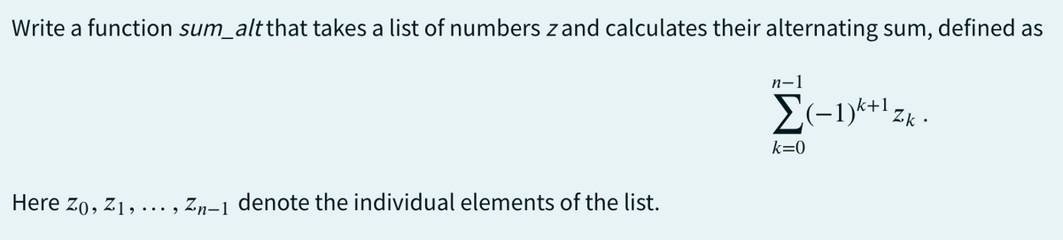 Write a function sum_alt that takes a list of numbers zand calculates their alternating sum, defined as
n-1
Σ(-1)+1 zk.
k=0
Here Zo, Z1,
Zn-1 denote the individual elements of the list.