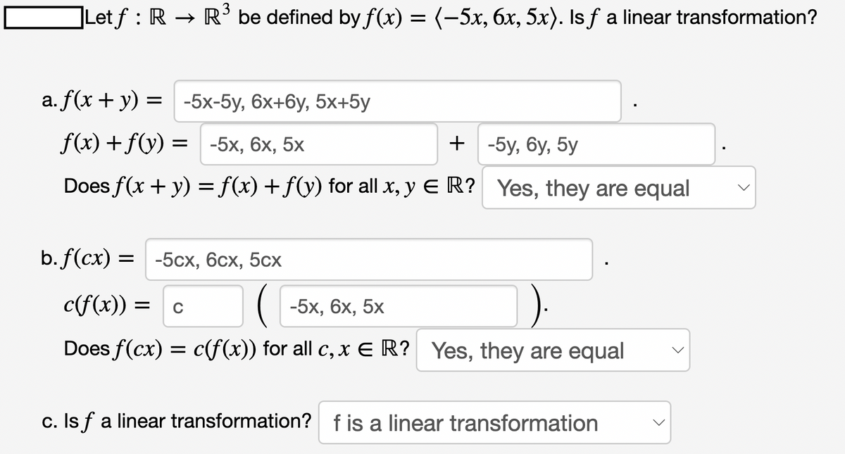 ]Let ƒ : R → R³ be defined by f(x) = (−5x, 6x, 5x). Is ƒ a linear transformation?
a. f(x + y) = -5x-5y, 6x+6y, 5x+5y
f(x) + f(y) = -5x, 6x, 5x
+ -5y,6y, 5y
Does f(x + y) = f(x) + f(y) for all x, y E R? Yes, they are equal
b. f(cx) = -5cx, 6cx, 5cx
c(f(x)) = C
-5x, 6x, 5x
Does f(cx) = c(f(x)) for all c, x ER? Yes, they are equal
c. Is f a linear transformation? f is a linear transformation