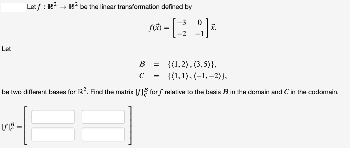 Let
[f]
Let ƒ : R² → R² be the linear transformation defined by
=
{(1,2), (3,5)},
{(1, 1), (−1, −2)},
be two different bases for R². Find the matrix [f] for f relative to the basis B in the domain and C in the codomain.
f(x) =
B
с
=
-3
0
[23²₂ 9] +
X.
-2
=