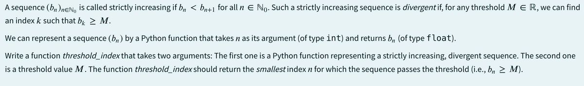A sequence (bn)neN is called strictly increasing if b, < bn+1 for all n € No. Such a strictly increasing sequence is divergent if, for any threshold M E R, we can find
an index k such that bk > M.
We can represent a sequence (bn) by a Python function that takes n as its argument (of type int) and returns bn (of type float).
Write a function threshold_index that takes two arguments: The first one is a Python function representing a strictly increasing, divergent sequence. The second one
is a threshold value M. The function threshold_index should return the smallest index n for which the sequence passes the threshold (i.e., bn ≥ M).