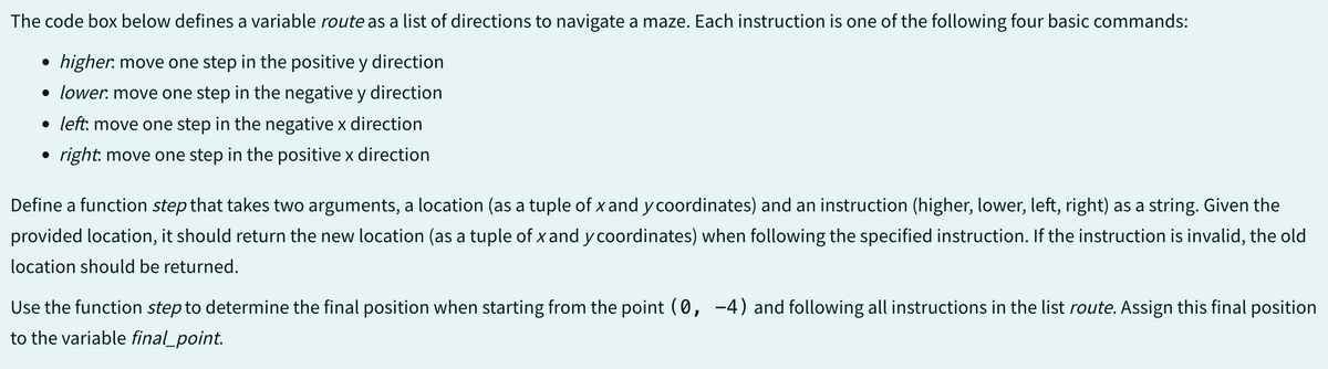 The code box below defines a variable route as a list of directions to navigate a maze. Each instruction is one of the following four basic commands:
higher move one step in the positive y direction
• lower. move one step in the negative y direction
• left: move one step in the negative x direction
• right: move one step in the positive x direction
Define a function step that takes two arguments, a location (as a tuple of x and y coordinates) and an instruction (higher, lower, left, right) as a string. Given the
provided location, it should return the new location (as a tuple of x and y coordinates) when following the specified instruction. If the instruction is invalid, the old
location should be returned.
Use the function step to determine the final position when starting from the point (0, -4) and following all instructions in the list route. Assign this final position
to the variable final_point.