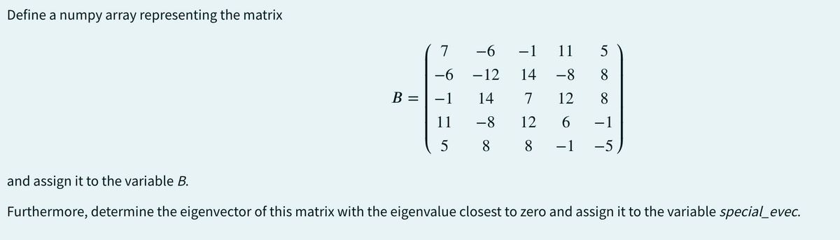 Define a numpy array representing the matrix
and assign it to the variable B.
7
-6
−1 11 5
-6 -12 14 -8 8
B =
-1 14
7
11
-8
12
5
8
8
-1
= 8 26 1
12
8
-1
-5
Furthermore, determine the eigenvector of this matrix with the eigenvalue closest to zero and assign it to the variable special_evec.
