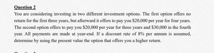 Question 2
You are considering investing in two different investment options. The first option offers no
return for the first three years, but afterward it offers to pay you $20,000 per year for four years.
The second option offers to pay you $20,000 per year for three years and $30,000 in the fourth
year. All payments are made at year-end. If a discount rate of 8% per annum is assumed,
determine by using the present value the option that offers you a higher return.