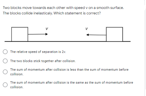Two blocks move towards each other with speed v on a smooth surface.
The blocks collide inelasticaly. Which statement is correct?
V
The relative speed of separation is 2v.
The two blocks stick together after collision.
The sum of momentum after collision is less than the sum of momentum before
collision.
The sum of momentum after collision is the same as the sum of momentum before
collision.
