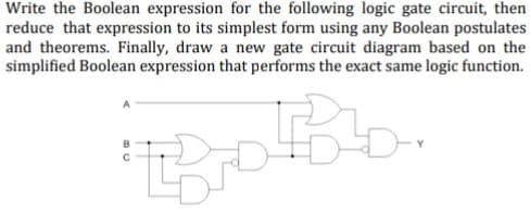 Write the Boolean expression for the following logic gate circuit, then
reduce that expression to its simplest form using any Boolean postulates
and theorems. Finally, draw a new gate circuit diagram based on the
simplified Boolean expression that performs the exact same logic function.
