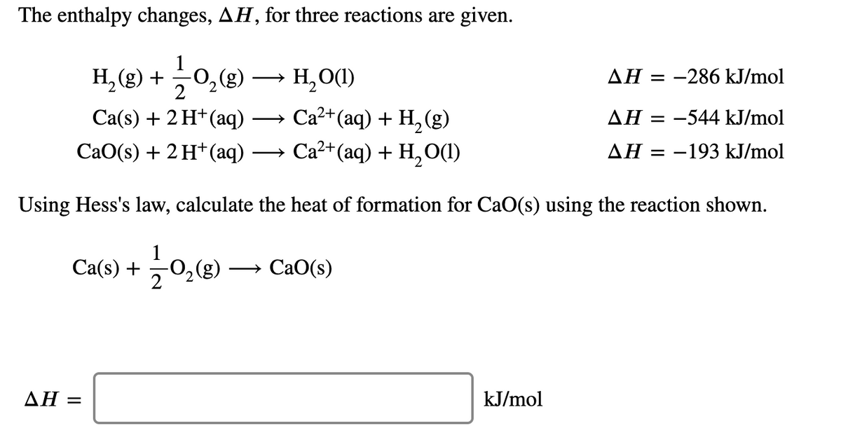 The enthalpy changes, AH, for three reactions are given.
H, (g) + 0,(g) →
(3)°
Ca(s) + 2 H*(aq)
H,O(1)
AH = -286 kJ/mol
Ca?+(aq) + H, (g)
ΔΗ
-544 kJ/mol
>
СаO(s) + 2 H*(аq)
— Са?* (аq) + Н,0()
AH = -193 kJ/mol
Using Hess's law, calculate the heat of formation for CaO(s) using the reaction shown.
1
Са(s) +
-0,(g)
CaO(s)
2
ΔΗ
kJ/mol
