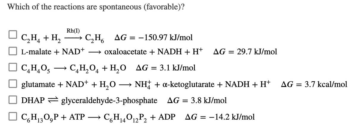 Which of the reactions are spontaneous (favorable)?
Rh(I)
C,H, + H,
C,H, AG = -150.97 kJ/mol
->
L-malate + NAD+
→ oxaloacetate + NADH + H+
AG = 29.7 kJ/mol
C,H,O5
СаН, О + Н, 0 AG 3 3.1 kJ/mol
>
glutamate + NAD+ + H,O
NH + a-ketoglutarate + NADH + H+
AG = 3.7 kcal/mol
O DHAP = glyceraldehyde-3-phosphate AG = 3.8 kJ/mol
O C,H30,P + ATP →
> C,H14O1¿P2 + ADP
AG = -14.2 kJ/mol
