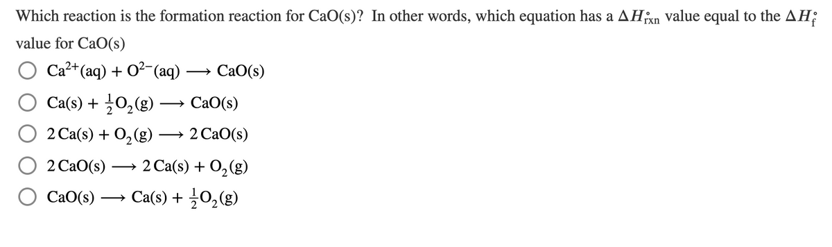 Which reaction is the formation reaction for CaO(s)? In other words, which equation has a AHn value equal to the AH;
value for CaO(s)
Ca?+(aq) + O2-(aq) ·
CaO(s)
Ca(s) + 0,(g)
— СаО(s)
O 2 Ca(s) + O,(g)
— 2 СаО(s)
O 2 CaO(s)
2 Ca(s) + O2(g)
>
О Са0(s) — Сa('s) + 30,(g)
