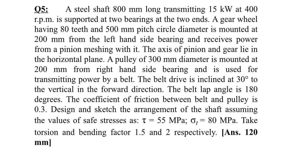 A steel shaft 800 mm long transmitting 15 kW at 400
Q5:
r.p.m. is supported at two bearings at the two ends. A
having 80 teeth and 500 mm pitch circle diameter is mounted at
200 mm from the left hand side bearing and receives power
from a pinion meshing with it. The axis of pinion and gear lie in
the horizontal plane. A pulley of 300 mm diameter is mounted at
200 mm from right hand side bearing and is used for
transmitting power by a belt. The belt drive is inclined at 30° to
the vertical in the forward direction. The belt lap angle is 180
degrees. The coefficient of friction between belt and pulley is
0.3. Design and sketch the arrangement of the shaft assuming
the values of safe stresses as: t
gear
wheel
55 MPa; o, = 80 MPa. Take
torsion and bending factor 1.5 and 2 respectively. [Ans. 120
mm]
