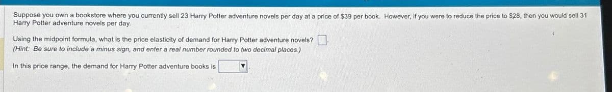 Suppose you own a bookstore where you currently sell 23 Harry Potter adventure novels per day at a price of $39 per book. However, if you were to reduce the price to $28, then you would sell 31
Harry Potter adventure novels per day.
Using the midpoint formula, what is the price elasticity of demand for Harry Potter adventure novels?
(Hint: Be sure to include a minus sign, and enter a real number rounded to two decimal places.)
In this price range, the demand for Harry Potter adventure books is