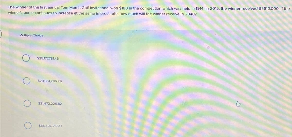 The winner of the first annual Tom Morris Golf Invitational won $180 in the competition which was held in 1914. In 2015, the winner received $1,610,000. If the
winner's purse continues to increase at the same interest rate, how much will the winner receive in 2048?
Multiple Choice
O
$25,177,781.45
$29,051,286.29
$31,472,226.82
$35,406,255.17
J
