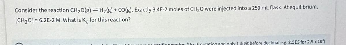 Consider the reaction CH₂O(g) = H₂(g) + CO(g). Exactly 3.4E-2 moles of CH₂O were injected into a 250 mL flask. At equilibrium,
[CH₂O]=6.2E-2 M. What is Ke for this reaction?
ir notation (Uso Enotation and only 1 digit before decimal e.g. 2.5E5 for 2.5 x 10°)