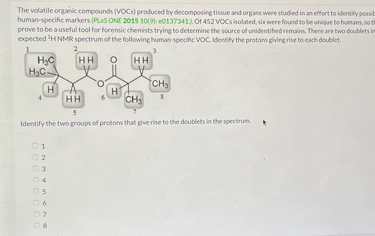 The volatile organic compounds (VOCs) produced by decomposing tissue and organs were studied in an effort to identify possib
human-specific markers (PLoS ONE 2015 10(9): e0137341.). Of 452 VOCs isolated, six were found to be unique to humans, so th
prove to be a useful tool for forensic chemists trying to determine the source of unidentified remains. There are two doublets in
expected ¹H NMR spectrum of the following human-specific VOC. Identify the protons giving rise to each doublet.
1
2
H3C
H3C-
оооооооо
238
H
8
HH
HH
3
HH
CH3
5
7
Identify the two groups of protons that give rise to the doublets in the spectrum.
CH3
8