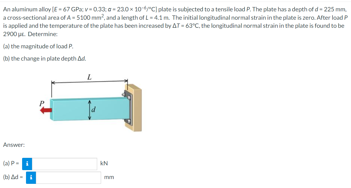 An aluminum alloy [E = 67 GPa; v=0.33; a = 23.0 × 10-6/°C] plate is subjected to a tensile load P. The plate has a depth of d = 225 mm,
a cross-sectional area of A = 5100 mm², and a length of L = 4.1 m. The initial longitudinal normal strain in the plate is zero. After load P
is applied and the temperature of the plate has been increased by AT = 63°C, the longitudinal normal strain in the plate is found to be
2900 με. Determine:
(a) the magnitude of load P.
(b) the change in plate depth Ad.
L
P
Answer:
(a) P = i
(b) Δd = i
KN
mm